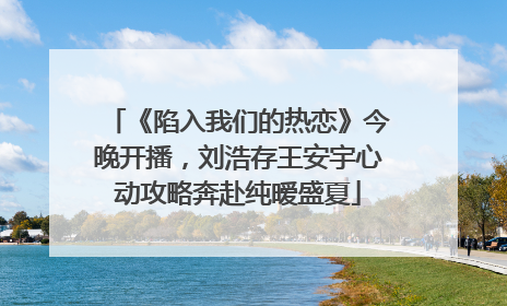 《陷入我们的热恋》今晚开播，刘浩存王安宇心动攻略奔赴纯暧盛夏