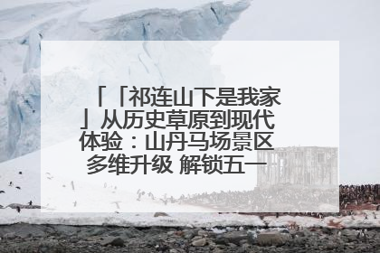 「祁连山下是我家」从历史草原到现代体验：山丹马场景区多维升级 解锁五一文旅新玩法