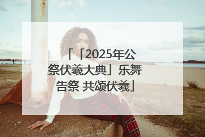 「2025年公祭伏羲大典」乐舞告祭 共颂伏羲