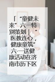 “童健未来”六一特别策划｜“医教连心，健康童筑”六·一送健康活动在济南市历下区俊德实验学校举行