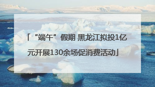 “端午”假期 黑龙江拟投1亿元开展130余场促消费活动