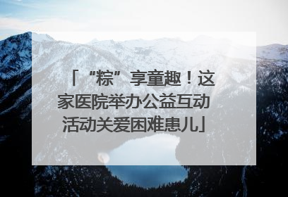 “粽”享童趣！这家医院举办公益互动活动关爱困难患儿
