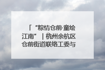 “粽情仓前·童绘江南”｜杭州余杭区仓前街道联络工委与辖区群众共度佳节
