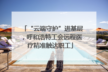 “云端守护”进基层，呼和浩特工会远程医疗精准触达职工