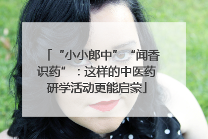 “小小郎中”“闻香识药”：这样的中医药研学活动更能启蒙