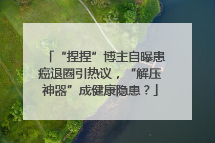 “捏捏”博主自曝患癌退圈引热议，“解压神器”成健康隐患？