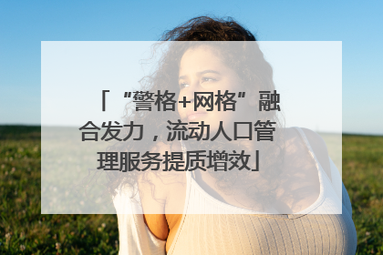 “警格+网格”融合发力，流动人口管理服务提质增效