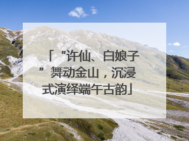 “许仙、白娘子”舞动金山，沉浸式演绎端午古韵