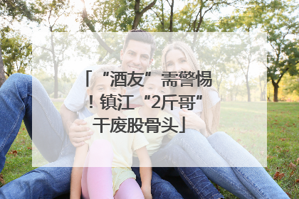 “酒友”需警惕！镇江“2斤哥”干废股骨头
