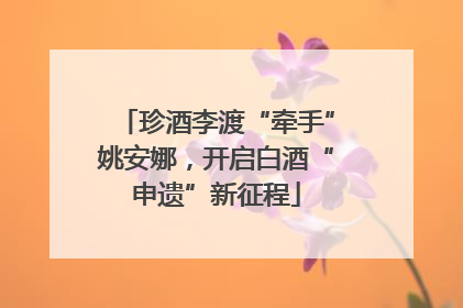 珍酒李渡“牵手”姚安娜，开启白酒“申遗”新征程