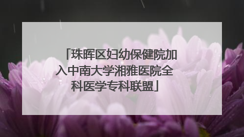 珠晖区妇幼保健院加入中南大学湘雅医院全科医学专科联盟
