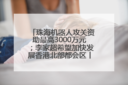 珠海机器人攻关资助最高3000万元；李家超希望加快发展香港北部都会区丨大湾区财经早参