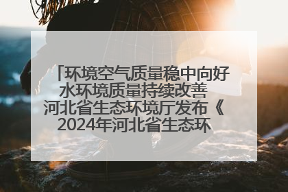 环境空气质量稳中向好 水环境质量持续改善 河北省生态环境厅发布《2024年河北省生态环境状况公报》
