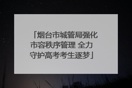 烟台市城管局强化市容秩序管理 全力守护高考考生逐梦