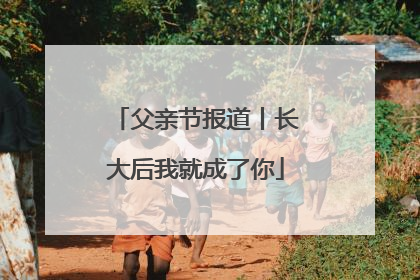 父亲节报道丨长大后我就成了你