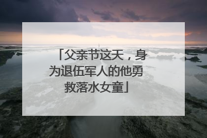 父亲节这天，身为退伍军人的他勇救落水女童