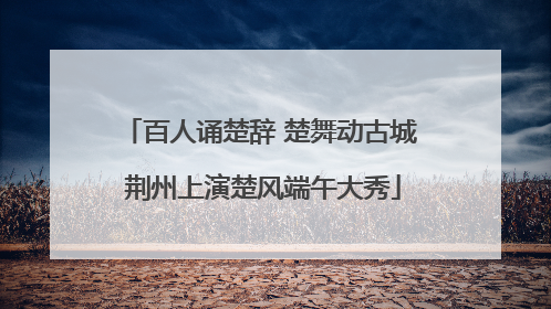 百人诵楚辞 楚舞动古城 荆州上演楚风端午大秀