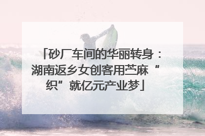 砂厂车间的华丽转身：湖南返乡女创客用苎麻“织”就亿元产业梦