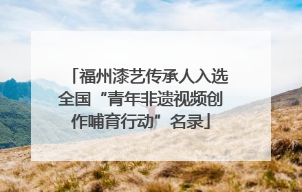 福州漆艺传承人入选全国“青年非遗视频创作哺育行动”名录