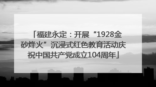 福建永定：开展“1928金砂烽火”沉浸式红色教育活动庆祝中国共产党成立104周年