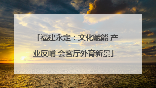 福建永定：文化赋能 产业反哺 会客厅外育新景