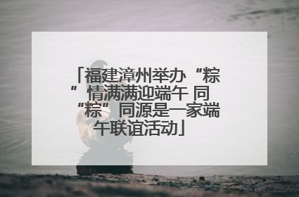 福建漳州举办“粽”情满满迎端午 同“粽”同源是一家端午联谊活动