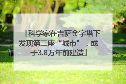 科学家在吉萨金字塔下发现第二座“城市”，或于3.8万年前建造