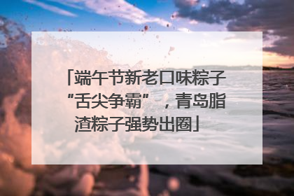 端午节新老口味粽子“舌尖争霸”，青岛脂渣粽子强势出圈