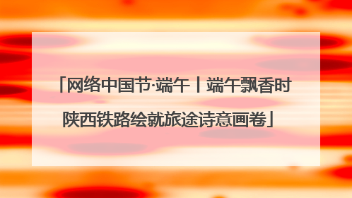 网络中国节·端午丨端午飘香时 陕西铁路绘就旅途诗意画卷