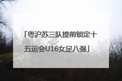 粤沪苏三队提前锁定十五运会U16女足八强