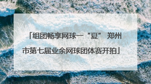 组团畅享网球一“夏” 郑州市第七届业余网球团体赛开拍