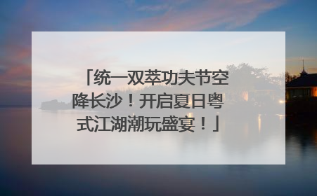 统一双萃功夫节空降长沙！开启夏日粤式江湖潮玩盛宴！