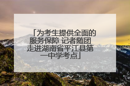 为考生提供全面的服务保障 记者随团走进湖南省平江县第一中学考点