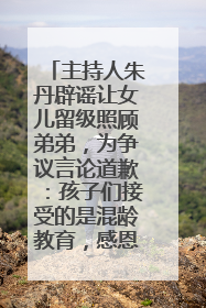 主持人朱丹辟谣让女儿留级照顾弟弟，为争议言论道歉：孩子们接受的是混龄教育，感恩每一条批评