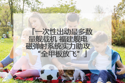 一次性出动最多数量舰载机 福建舰电磁弹射系统实力助攻“全甲板放飞”