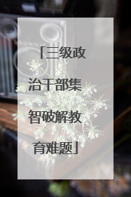 三级政治干部集智破解教育难题