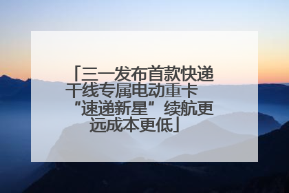 三一发布首款快递干线专属电动重卡 “速递新星”续航更远成本更低