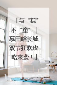 与“粽”不“童”｜慕田峪长城双节狂欢攻略来袭！
