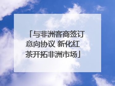 与非洲客商签订意向协议 新化红茶开拓非洲市场
