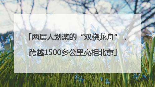 两层人划桨的“双桡龙舟”，跨越1500多公里亮相北京