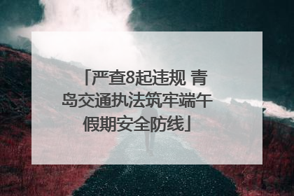 严查8起违规 青岛交通执法筑牢端午假期安全防线