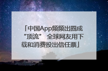 中国App频频出圈成“顶流” 全球网友用下载和消费投出信任票