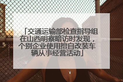 交通运输部检查指导组在山西明察暗访时发现，个别企业使用擅自改装车辆从事经营活动