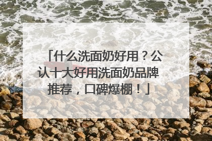 什么洗面奶好用？公认十大好用洗面奶品牌推荐，口碑爆棚！