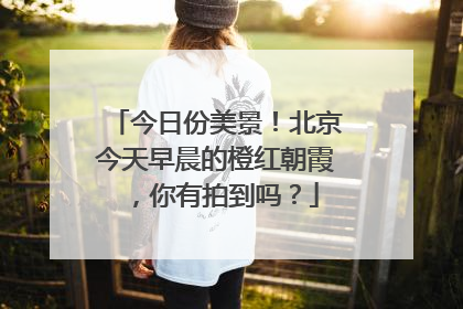 今日份美景！北京今天早晨的橙红朝霞，你有拍到吗？