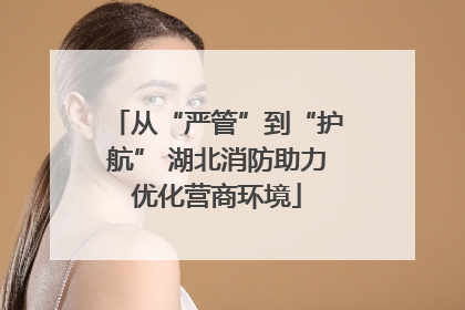 从“严管”到“护航” 湖北消防助力优化营商环境