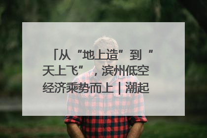 从“地上造”到“天上飞”，滨州低空经济乘势而上｜潮起渤海・网聚黄蓝