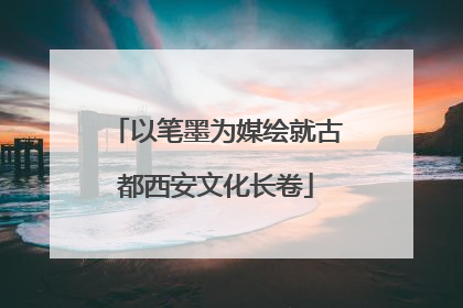以笔墨为媒绘就古都西安文化长卷
