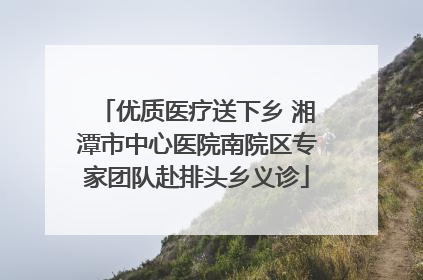 优质医疗送下乡 湘潭市中心医院南院区专家团队赴排头乡义诊