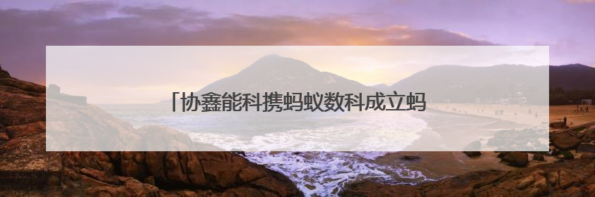 协鑫能科携蚂蚁数科成立蚂蚁鑫能 推进能源智能化